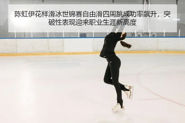 陈虹伊花样滑冰世锦赛自由滑四周跳成功率飙升，突破性表现迎来职业生涯新高度