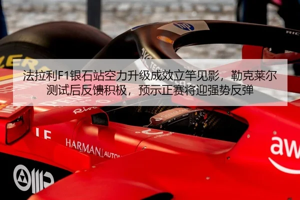 法拉利F1银石站空力升级成效立竿见影，勒克莱尔测试后反馈积极，预示正赛将迎强势反弹