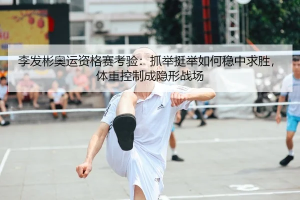 李发彬奥运资格赛考验：抓举挺举如何稳中求胜，体重控制成隐形战场