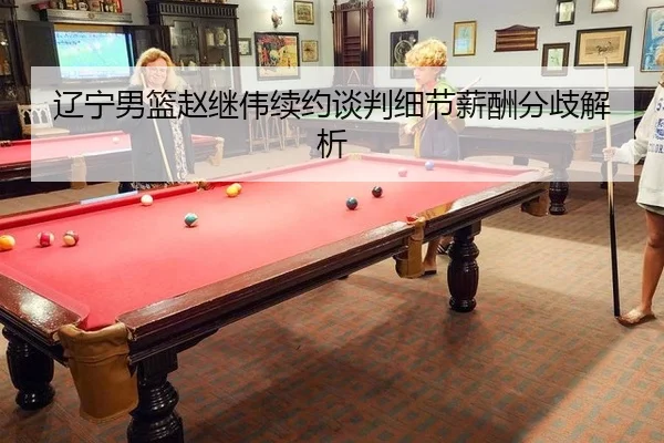 辽宁男篮赵继伟续约谈判细节薪酬分歧解析